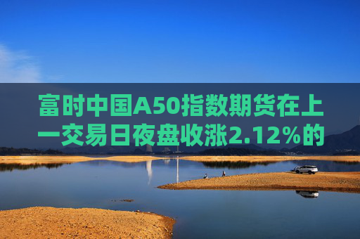 富时中国A50指数期货在上一交易日夜盘收涨2.12%的基础上低开，现涨1.75%