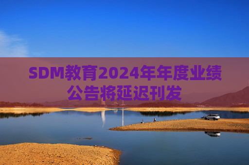 SDM教育2024年年度业绩公告将延迟刊发  第1张