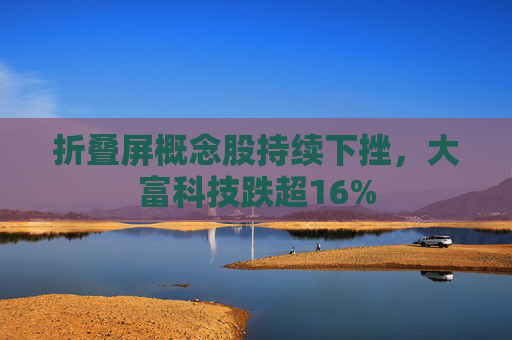 折叠屏概念股持续下挫，大富科技跌超16%  第1张