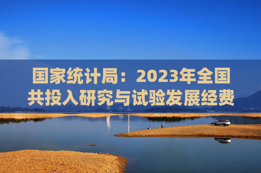 国家统计局：2023年全国共投入研究与试验发展经费33357.1亿元，增长8.4%