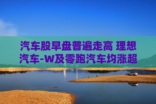 汽车股早盘普遍走高 理想汽车-W及零跑汽车均涨超8%  第1张