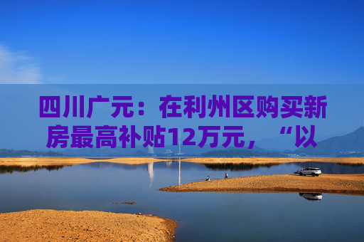 四川广元：在利州区购买新房最高补贴12万元，“以旧换新”可再享购房补贴