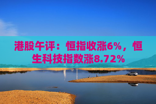 港股午评：恒指收涨6%，恒生科技指数涨8.72%