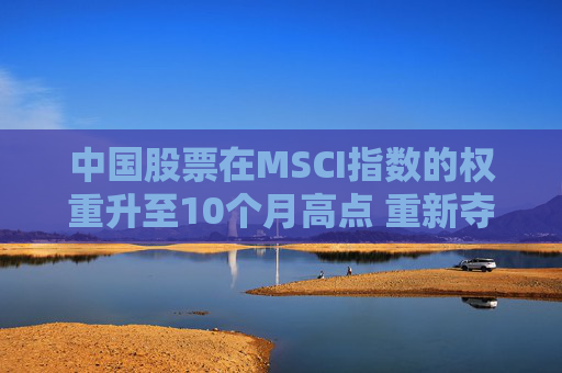 中国股票在MSCI指数的权重升至10个月高点 重新夺回新兴市场主导地位  第1张