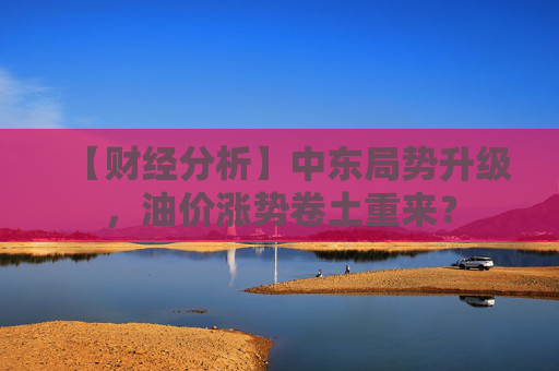 【财经分析】中东局势升级，油价涨势卷土重来？