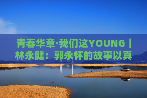 青春华章·我们这YOUNG｜林永健：郭永怀的故事以真情实感打动人心