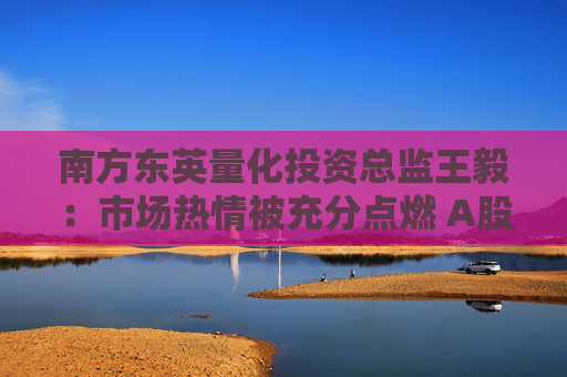 南方东英量化投资总监王毅：市场热情被充分点燃 A股产品的买入都是在补充A股敞口  第1张