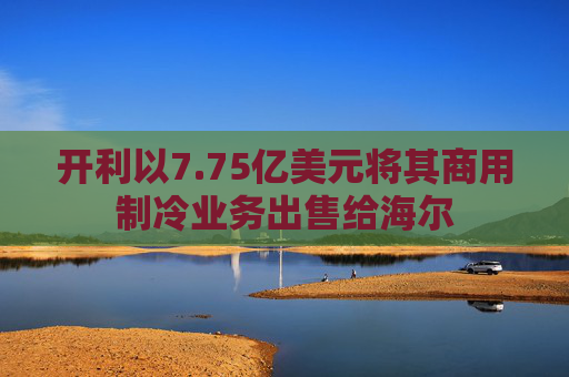 开利以7.75亿美元将其商用制冷业务出售给海尔