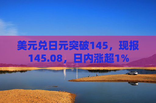 美元兑日元突破145，现报145.08，日内涨超1%