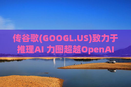 传谷歌(GOOGL.US)致力于推理AI 力图超越OpenAI  第1张