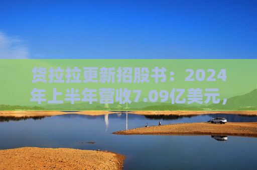 货拉拉更新招股书：2024年上半年营收7.09亿美元，同比增长18.2%