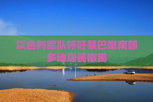 以色列军队呼吁黎巴嫩南部多地居民撤离  第1张