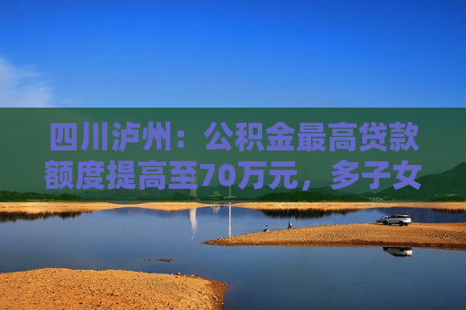 四川泸州：公积金最高贷款额度提高至70万元，多子女家庭上浮15万元