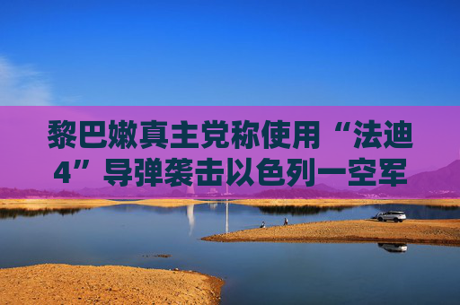 黎巴嫩真主党称使用“法迪4”导弹袭击以色列一空军基地