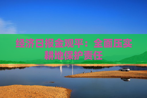 经济日报金观平：全面压实耕地保护责任  第1张