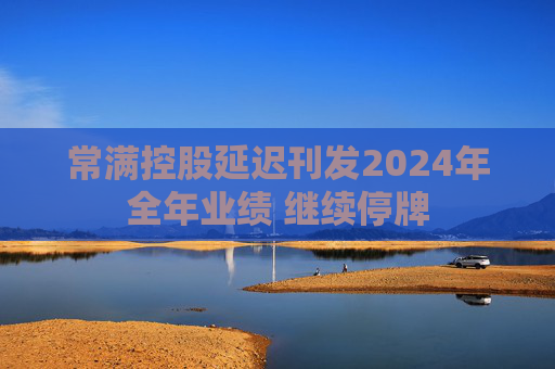 常满控股延迟刊发2024年全年业绩 继续停牌