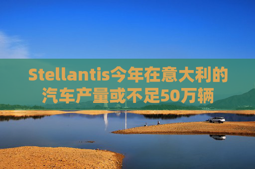 Stellantis今年在意大利的汽车产量或不足50万辆