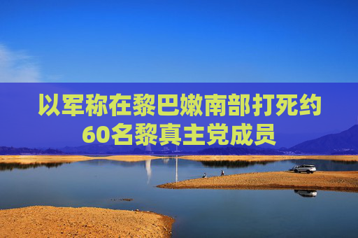 以军称在黎巴嫩南部打死约60名黎真主党成员  第1张