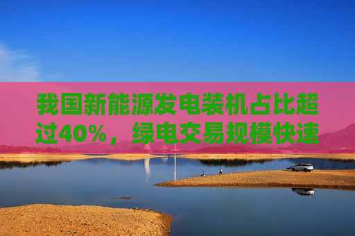 我国新能源发电装机占比超过40%，绿电交易规模快速增长  第1张