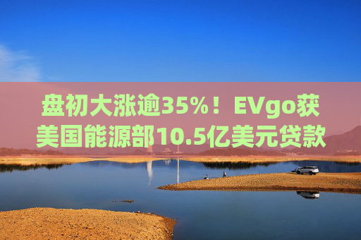 盘初大涨逾35%！EVgo获美国能源部10.5亿美元贷款担保