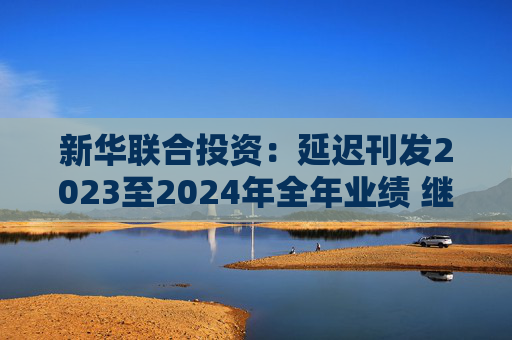 新华联合投资：延迟刊发2023至2024年全年业绩 继续停牌  第1张