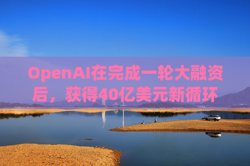 OpenAI在完成一轮大融资后，获得40亿美元新循环信用额度