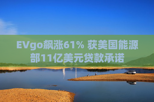 EVgo飙涨61% 获美国能源部11亿美元贷款承诺