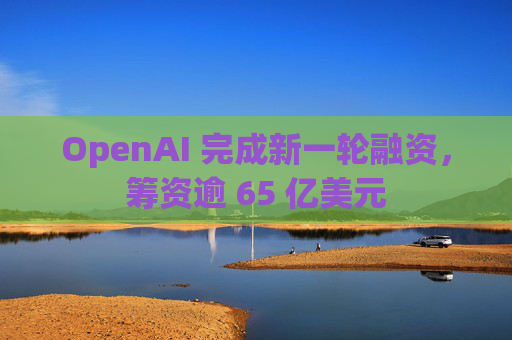 OpenAI 完成新一轮融资，筹资逾 65 亿美元