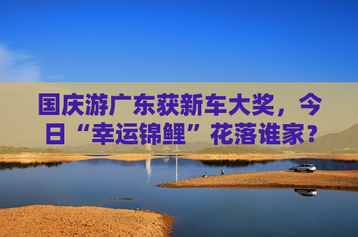 国庆游广东获新车大奖，今日“幸运锦鲤”花落谁家？