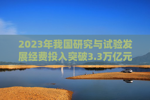 2023年我国研究与试验发展经费投入突破3.3万亿元