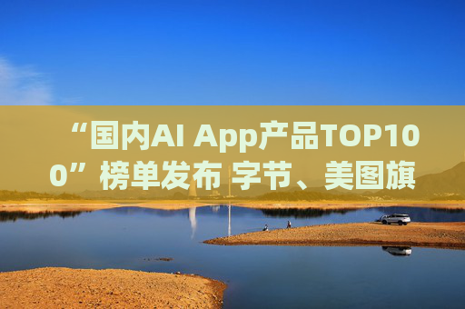 “国内AI App产品TOP100”榜单发布 字节、美图旗下产品包揽前三