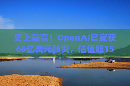 史上最高！OpenAI官宣获66亿美元融资，估值超1500亿美元