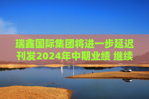 瑞鑫国际集团将进一步延迟刊发2024年中期业绩 继续停牌