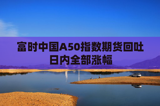 富时中国A50指数期货回吐日内全部涨幅  第1张