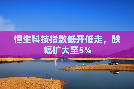 恒生科技指数低开低走，跌幅扩大至5%