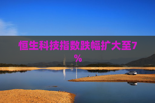 恒生科技指数跌幅扩大至7%