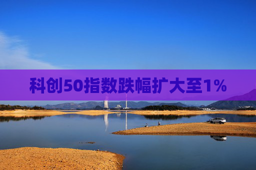 科创50指数跌幅扩大至1%