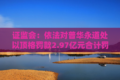 证监会：依法对普华永道处以顶格罚款2.97亿元合计罚没3.25亿元  第1张