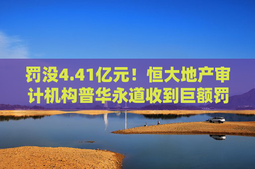 罚没4.41亿元！恒大地产审计机构普华永道收到巨额罚单