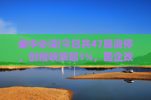 盘中必读|今日共47股涨停，创指收跌超1%，国企改革概念集体大涨