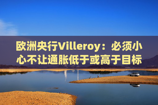 欧洲央行Villeroy：必须小心不让通胀低于或高于目标  第1张