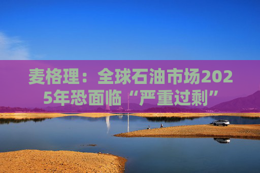 麦格理：全球石油市场2025年恐面临“严重过剩”  第1张