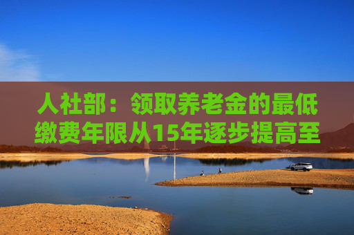 人社部：领取养老金的最低缴费年限从15年逐步提高至20年突出两方面政策