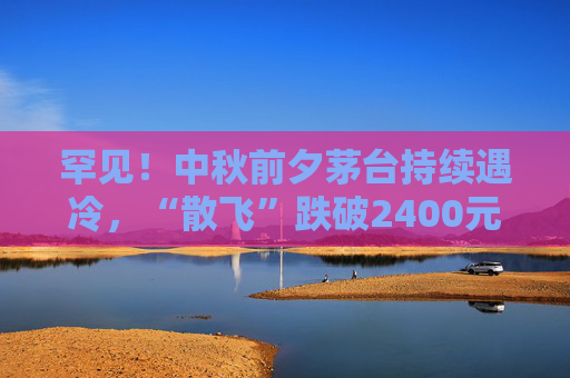 罕见！中秋前夕茅台持续遇冷，“散飞”跌破2400元