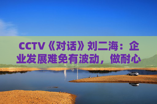 CCTV《对话》刘二海：企业发展难免有波动，做耐心资本陪伴优秀企业成长