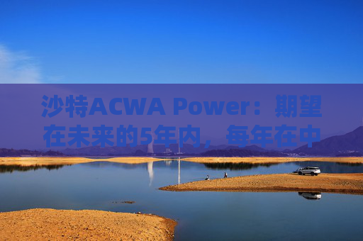 沙特ACWA Power：期望在未来的5年内，每年在中国市场投资100亿美元