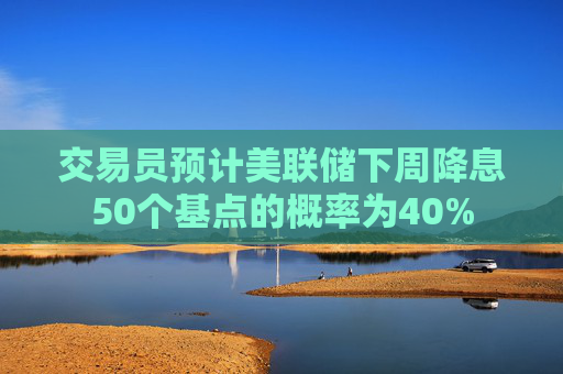 交易员预计美联储下周降息50个基点的概率为40%  第1张