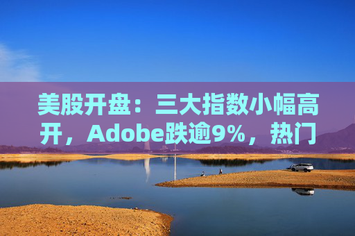 美股开盘：三大指数小幅高开，Adobe跌逾9%，热门中概股涨跌不一