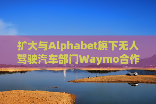 扩大与Alphabet旗下无人驾驶汽车部门Waymo合作 优步涨超5%