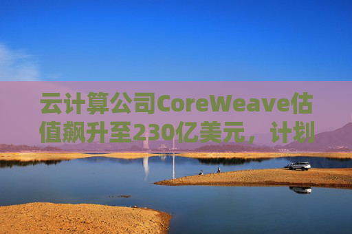 云计算公司CoreWeave估值飙升至230亿美元，计划出售部分股份并考虑明年IPO